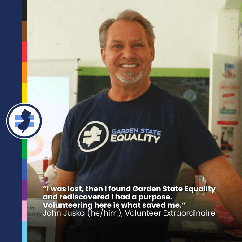 A photo of John Juska, Volunteer Extraordinaire. Underneath is the following text: "'I was lost, then I found Garden State Equality and rediscovered I had a purpose. Volunteering here is what saved me.' John Juska (he/him), Volunteer Extraordinaire."